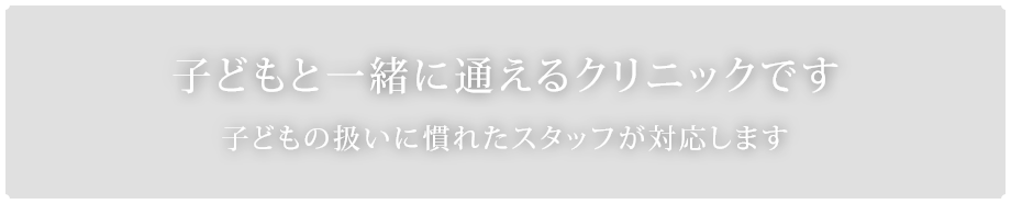 子どもと一緒に通えるクリニックです子どもの扱いに慣れたスタッフが対応します 